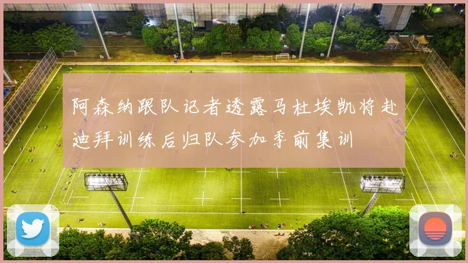阿森纳跟队记者透露马杜埃凯将赴迪拜训练后归队参加季前集训