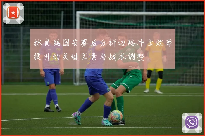 林良铭国安赛后分析边路冲击效率提升的关键因素与战术调整